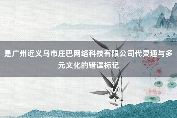 是广州近义乌市庄巴网络科技有限公司代灵通与多元文化的错误标记