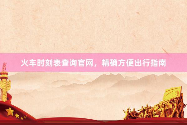 火车时刻表查询官网，精确方便出行指南