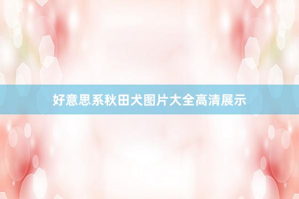 好意思系秋田犬图片大全高清展示